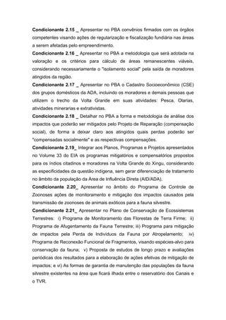 Condicionante 2.15 _ Apresentar no PBA convênios firmados com os órgãos
competentes visando ações de regularização e fiscalização fundiária nas áreas
a serem afetadas pelo empreendimento.
Condicionante 2.16 _ Apresentar no PBA a metodologia que será adotada na
valoração e os critérios para cálculo de áreas remanescentes viáveis,
considerando necessariamente o "isolamento social" pela saída de moradores
atingidos da região.
Condicionante 2.17 _ Apresentar no PBA o Cadastro Socioeconômico (CSE)
dos grupos domésticos da ADA, incluindo os moradores e demais pessoas que
utilizem o trecho da Volta Grande em suas atividades: Pesca, Olarias,
atividades minerarias e extrativistas.
Condicionante 2.18 _ Detalhar no PBA a forma e metodologia de análise dos
impactos que poderão ser mitigados pelo Projeto de Reparação (compensação
social), de forma a deixar claro aos atingidos quais perdas poderão ser
"compensadas socialmente" e as respectivas compensações.
Condicionante 2.19_ Integrar aos Planos, Programas e Projetos apresentados
no Volume 33 do EIA os programas mitigatórios e compensatórios propostos
para os índios citadinos e moradores na Volta Grande do Xingu, considerando
as especificidades da questão indígena, sem gerar diferenciação de tratamento
no âmbito da população da Área de Influência Direta (AID/ADA).
Condicionante 2.20_ Apresentar no âmbito do Programa de Controle de
Zoonoses ações de monitoramento e mitigação dos impactos causados pela
transmissão de zoonoses de animais exóticos para a fauna silvestre.
Condicionante 2.21_ Apresentar no Plano de Conservação de Ecossistemas
Terrestres: i) Programa de Monitoramento das Florestas de Terra Firme; ii)
Programa de Afugentamento da Fauna Terrestre; iii) Programa para mitigação
de impactos pela Perda de Indivíduos da Fauna por Atropelamento;             iv)
Programa de Reconexão Funcional de Fragmentos, visando espécies-alvo para
conservação da fauna; v) Proposta de estudos de longo prazo e avaliações
periódicas dos resultados para a elaboração de ações efetivas de mitigação de
impactos; e vi) As formas de garantia de manutenção das populações da fauna
silvestre existentes na área que ficará ilhada entre o reservatório dos Canais e
o TVR.
 