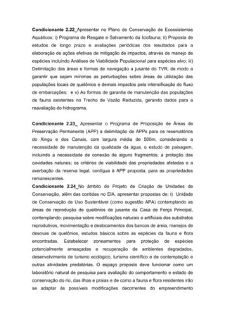 Condicionante 2.22_Apresentar no Plano de Conservação de Ecossistemas
Aquáticos: i) Programa de Resgate e Salvamento da Iciofauna; ii) Proposta de
estudos de longo prazo e avaliações periódicas dos resultados para a
elaboração de ações efetivas de mitigação de impactos, através de manejo de
espécies incluindo Análises de Viabilidade Populacional para espécies alvo; iii)
Delimitação das áreas e formas de navegação a jusante do TVR, de modo a
garantir que sejam mínimas as perturbações sobre áreas de utilização das
populações locais de quelônios e demais impactos pela intensificação do fluxo
de embarcações; e v) As formas de garantia de manutenção das populações
de fauna existentes no Trecho de Vazão Reduzida, gerando dados para a
reavaliação do hidrograma.


Condicionante 2.23_ Apresentar o Programa de Proposição de Áreas de
Preservação Permanente (APP) a delimitação de APPs para os reservatórios
do Xingu e dos Canais, com largura média de 500m, considerando a
necessidade de manutenção da qualidade da água, o estudo de paisagem,
incluindo a necessidade de conexão de alguns fragmentos; a proteção das
cavidades naturais; os critérios de viabilidade das propriedades afetadas e a
averbação da reserva legal, contígua à APP proposta, para as propriedades
remanescentes.
Condicionante 2.24_No âmbito do Projeto de Criação de Unidades de
Conservação, além das contidas no EIA, apresentar propostas de: i) Unidade
de Conservação de Uso Sustentável (como sugestão APA) contemplando as
áreas de reprodução de quelônios de jusante da Casa de Força Principal,
contemplando: pesquisa sobre modificações naturais e artificiais dos substratos
reprodutivos, movimentação e deslocamentos dos bancos de areia, manejos de
desovas de quelônios, estudos básicos sobre as espécies da fauna e flora
encontradas.     Estabelecer   zoneamentos    para    proteção    de   espécies
potencialmente    ameaçadas    e   recuperação   de   ambientes    degradados,
desenvolvimento de turismo ecológico, turismo científico e de contemplação e
outras atividades predatórias. O espaço proposto deve funcionar como um
laboratório natural de pesquisa para avaliação do comportamento e estado de
conservação do rio, das ilhas e praias e de como a fauna e flora residentes irão
se adaptar às possíveis modificações decorrentes do empreendimento
 
