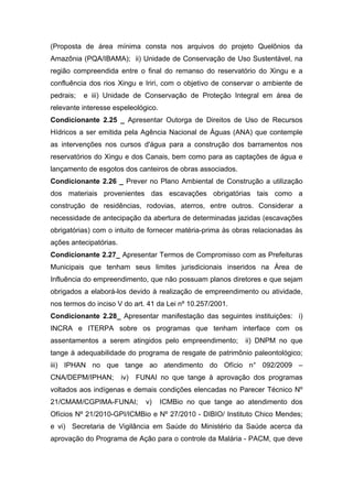 (Proposta de área mínima consta nos arquivos do projeto Quelônios da
Amazônia (PQA/IBAMA); ii) Unidade de Conservação de Uso Sustentável, na
região compreendida entre o final do remanso do reservatório do Xingu e a
confluência dos rios Xingu e Iriri, com o objetivo de conservar o ambiente de
pedrais;   e iii) Unidade de Conservação de Proteção Integral em área de
relevante interesse espeleológico.
Condicionante 2.25 _ Apresentar Outorga de Direitos de Uso de Recursos
Hídricos a ser emitida pela Agência Nacional de Águas (ANA) que contemple
as intervenções nos cursos d'água para a construção dos barramentos nos
reservatórios do Xingu e dos Canais, bem como para as captações de água e
lançamento de esgotos dos canteiros de obras associados.
Condicionante 2.26 _ Prever no Plano Ambiental de Construção a utilização
dos materiais provenientes das escavações obrigatórias tais como a
construção de residências, rodovias, aterros, entre outros. Considerar a
necessidade de antecipação da abertura de determinadas jazidas (escavações
obrigatórias) com o intuito de fornecer matéria-prima às obras relacionadas às
ações antecipatórias.
Condicionante 2.27_ Apresentar Termos de Compromisso com as Prefeituras
Municipais que tenham seus limites jurisdicionais inseridos na Área de
Influência do empreendimento, que não possuam planos diretores e que sejam
obrigados a elaborá-los devido à realização de empreendimento ou atividade,
nos termos do inciso V do art. 41 da Lei nº 10.257/2001.
Condicionante 2.28_ Apresentar manifestação das seguintes instituições: i)
INCRA e ITERPA sobre os programas que tenham interface com os
assentamentos a serem atingidos pelo empreendimento;        ii) DNPM no que
tange à adequabilidade do programa de resgate de patrimônio paleontológico;
iii) IPHAN no que tange ao atendimento do Ofício n° 092/2009 –
CNA/DEPM/IPHAN;         iv)   FUNAI no que tange à aprovação dos programas
voltados aos indígenas e demais condições elencadas no Parecer Técnico Nº
21/CMAM/CGPIMA-FUNAI;           v)   ICMBio no que tange ao atendimento dos
Ofícios Nº 21/2010-GPI/ICMBio e Nº 27/2010 - DIBIO/ Instituto Chico Mendes;
e vi) Secretaria de Vigilância em Saúde do Ministério da Saúde acerca da
aprovação do Programa de Ação para o controle da Malária - PACM, que deve
 