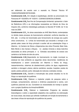 ser   elaborado   de   acordo   com       o    exarado   no    Parecer   Técnico   Nº
15/09/CGPNCM/DEVEP/SVS/MS.
Condicionante 2.29_ Em relação à espeleologia, atender ao preconizado nos
Pareceres Nº 102/2009 e Nº 10/2010 - COEND/CGENE/DILIC/IBAMA.
Condicionante 2.30_Para fins de Compensação Ambiental, apresentar o Valor
de Referência (VR) e as informações necessárias ao Cálculo do Grau de
Impacto (GI), conforme metodologia publicada no Decreto Nº 6.848, de 14 de
maio de 2009.
Condicionante 2.31_ As obras associadas ao AHE Belo Monte, contempladas
no âmbito deste processo de licenciamento ambiental, conforme descritas no
EIA, são: i) Linhas de transmissão para fornecimento de energia aos quatro
sítios construtivos; ii) Linhas de transmissão que escoarão a energia a ser
gerada pelas casas de força principal e auxiliar até as subestações Xingu e
Altamira; iii) Canteiro de Obras e Alojamentos dos sítios Pimental, Bela Vista,
Belo Monte e dos Canais e Diques;             iv) Jazidas minerais e áreas bota-fora
associadas as obras principais; e v) Estradas secundárias de acesso aos
canteiros e às frentes de obra da usina.
Condicionante 2.32_Dependerão de licenciamento no órgão municipal ou
estadual de meio ambiente as seguintes obras decorrentes: residências de
trabalhadores a serem construídas em Altamira e Vitória do Xingu,
reassentamentos, sistemas de abastecimento público de água; esgotamento
sanitário e drenagem urbana; aterros sanitários; escolas; hospitais; postos de
saúde; postos policiais; porto; relocação de rodovias e estradas vicinais.
Condicionante 2.33_ Garantir a manutenção das praias situadas na ria do
Xingu e a reprodução de quelônios.
Condicionante 2.34_ Elaborar e implantar projeto de pesquisa sobre a
ecologia, comportamento, estrutura e dinâmica populacional e outros, com
quelônios passíveis de uso. Considerar as necessidades de manejo e ajustes
com o projeto Quelônios da Amazônia/IBAMA.
Condicionante     2.35_   Elaborar    e       implementar     Programa   de   estudos
bioecológicos e sobre a capacidade adaptativa dos quelônios na colonização
de novas áreas, das áreas que sofrerão modificado em função do barramento e
das áreas críticas de reprodução de quelônios de jusante.
 
