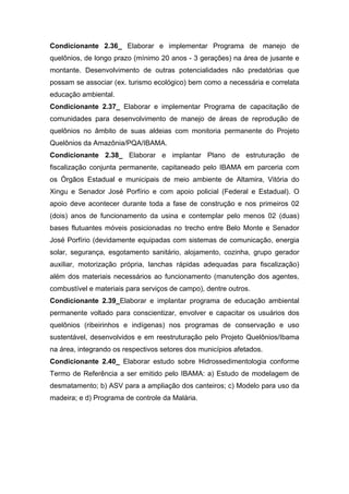 Condicionante 2.36_ Elaborar e implementar Programa de manejo de
quelônios, de longo prazo (mínimo 20 anos - 3 gerações) na área de jusante e
montante. Desenvolvimento de outras potencialidades não predatórias que
possam se associar (ex. turismo ecológico) bem como a necessária e correlata
educação ambiental.
Condicionante 2.37_ Elaborar e implementar Programa de capacitação de
comunidades para desenvolvimento de manejo de áreas de reprodução de
quelônios no âmbito de suas aldeias com monitoria permanente do Projeto
Quelônios da Amazônia/PQA/IBAMA.
Condicionante 2.38_ Elaborar e implantar Plano de estruturação de
fiscalização conjunta permanente, capitaneado pelo IBAMA em parceria com
os Órgãos Estadual e municipais de meio ambiente de Altamira, Vitória do
Xingu e Senador José Porfírio e com apoio policial (Federal e Estadual). O
apoio deve acontecer durante toda a fase de construção e nos primeiros 02
(dois) anos de funcionamento da usina e contemplar pelo menos 02 (duas)
bases flutuantes móveis posicionadas no trecho entre Belo Monte e Senador
José Porfírio (devidamente equipadas com sistemas de comunicação, energia
solar, segurança, esgotamento sanitário, alojamento, cozinha, grupo gerador
auxiliar, motorização própria, lanchas rápidas adequadas para fiscalização)
além dos materiais necessários ao funcionamento (manutenção dos agentes,
combustível e materiais para serviços de campo), dentre outros.
Condicionante 2.39_Elaborar e implantar programa de educação ambiental
permanente voltado para conscientizar, envolver e capacitar os usuários dos
quelônios (ribeirinhos e indígenas) nos programas de conservação e uso
sustentável, desenvolvidos e em reestruturação pelo Projeto Quelônios/Ibama
na área, integrando os respectivos setores dos municípios afetados.
Condicionante 2.40_ Elaborar estudo sobre Hidrossedimentologia conforme
Termo de Referência a ser emitido pelo IBAMA: a) Estudo de modelagem de
desmatamento; b) ASV para a ampliação dos canteiros; c) Modelo para uso da
madeira; e d) Programa de controle da Malária.
 