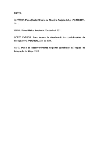 FONTE:


ALTAMIRA. Plano Diretor Urbano de Altamira. Projeto de Lei nº 2.178/2011.
2011.


IBAMA. Plano Básico Ambiental. Versão final, 2011.


NORTE ENERGIA. Nota técnica de atendimento às condicionantes da
licença prévia nº342/2010. Abril de 2011.


PARÁ. Plano de Desenvolvimento Regional Sustentável da Região de
Integração do Xingu, 2010.
 