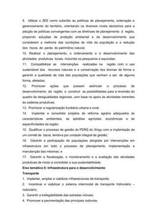 9. Utilizar o ZEE como subsídio às políticas de planejamento, ordenação e
gerenciamento do território, orientando os diversos níveis decisórios para a
adoção de políticas convergentes com as diretrizes de planejamento à região,
propondo soluções de proteção ambiental e de desenvolvimento que
considerem a melhoria das condições de vida da população e a redução
dos riscos de perda do patrimônio natural;
10. Realizar o planejamento, o ordenamento e o desenvolvimento das
atividades produtivas locais, incluindo os pesqueiros e aquícolas;
11.    Compatibilizar as     intervenções    realizadas na     região com o uso
sustentável dos recursos naturais e a conservação dos biomas de forma a
garantir a qualidade de vida das populações que venham a ser, de alguma
forma, afetadas;
12.    Promover      ações       que   possam     estimular    o    processo    de
desenvolvimento da região e construir as possibilidades para a reversão do
quadro de desigualdades regionais, com base no apoio às atividades inerentes
às cadeiras produtivas;
13. Promover a regularização fundiária urbana e rural;
14.    Implantar e consolidar projetos de reforma agrária adequados às
características    ambientais,    às   aptidões   agrícolas,   econômicas   e   às
especificidades da região;
15. Qualificar o processo de gestão do PDRS do Xingu com a implantação de
um comitê de bacia, tendo-a por unidade integral de gestão;
16.    Garantir a participação de populações atingidas por intervenções em
infraestrutura em todo o processo de planejamento, implementação e
manutenção das mesmas; e
17.   Garantir a fiscalização, o monitoramento e a avaliação das atividades
produtivas de modo a consolidar a sua sustentabilidade.
Eixo temático II: Infraestrutura para o desenvolvimento
Transporte
1. Implantar, ampliar e viabilizar infraestruturas de transporte;
2.    Incentivar e viabilizar o sistema intermodal de transporte hidroviário –
rodoviário;
3. Garantir a trafegabilidade das estradas vicinais;
4. Promover a pavimentação das principais rodovias;
 