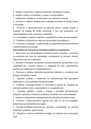5. Ampliar e modernizar a oferta de aeroportos, aeródromos e portos;
6. Ampliar a oferta e universalizar o acesso à energia elétrica;
7. Implementar medidas de conservação e uso racional de energia;
8. Incentivar e viabilizar projetos para a utilização de fontes de energia limpas
e renováveis;
9.   Promover o desenvolvimento do potencial hídrico, visando ampliar a
produção de energia de fontes renováveis e seu uso sustentável com
responsabilidade social, econômica e ambiental;
10. Universalizar o acesso e melhorar a qualidade dos meios de comunicação;
11. Fortalecer a utilização de meios de comunicação comunitários; e
12. Promover a ampliação e modernização da capacidade de armazenamento
e beneficiamento da produção.
Eixo temático III: Fomento às atividades produtivas sustentáveis
1. Desenvolver as potencialidades econômicas locais, buscando a promoção
da autonomia por meio da capacitação, considerando os recursos naturais
disponíveis e seu uso sustentável;
2. Estruturar e fortalecer as cadeias e arranjos produtivos que permitam o uso
sustentável dos     recursos naturais e a agregação de valor, especialmente
aquelas que independem do desflorestamento;
3. Promover e viabilizar atividades econômicas dinâmicas e inovadoras com
geração de trabalho e renda;
4.       Valorizar, proteger e disseminar os conhecimentos das populações
tradicionais e o uso sustentável da biodiversidade;
5. Fortalecer a produção familiar ou comunitária e ampliar as iniciativas de
economia solidária como o associativismo e o cooperativismo;
6.   Fomentar, fortalecer, ampliar e integrar a produção agroextrativista,
pesqueira, aquícola e mineral aos processos industriais e de comercialização;
7. Realizar o ordenamento e planejamento das atividades produtivas locais;
8.   Promover o desenvolvimento regional com base no uso de tecnologias
apropriadas às características da região;
9. Fomentar atividades produtivas que garantam a manutenção de serviços
ambientais prestados pelos biomas;
10. Fortalecer o turismo sustentável na região, em conjunto com a população
local;
 