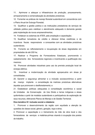 11.    Aprimorar e adequar a infraestrutura de produção, processamento,
armazenamento e comercialização às atividades produtivas;
12. Fomentar as práticas de manejo florestal sustentável em consonância com
o Plano Anual de Outorga Florestal;
13. Qualificar a gestão pública e as instituições prestadoras de serviços de
utilidade pública para viabilizar o atendimento adequado à demanda gerada
pela implantação de novos empreendimentos;
14. Fortalecer os sistemas de ATER, pela ampliação e capacitação;
15. Qualificar tomadores de crédito e oferecer linhas creditícias e de
incentivos fiscais responsáveis e consoantes com as atividades produtivas
sustentáveis;
16.   Fomento ao reflorestamento e recuperação de áreas degradadas em
propriedades de até 200 ha;
17. Reativar o Programa de Fornecedores Estaduais, promovendo o
cadastramento dos fornecedores regionais e incentivando a qualificação dos
mesmos;
18. Promover atividades industriais para uso da prevista produção local de
energia elétrica;
19.    Incentivar a modernização da atividade agropecuária em áreas já
consolidadas;
20. Garantir a segurança alimentar e a inclusão socioeconômica a partir
de    maciço    implante   e consolidação de matrizes produtivas alternativas
àquelas que promovem o desflorestamento; e
21. Estabelecer políticas adequadas à consolidação econômica e social
de Unidades     de Conservação     de Uso Direto e terras indígenas e áreas
quilombolas a partir de modelos sustentáveis e participativos de exploração de
seus recursos, efetivando Planos de Manejo e de Gestão Territorial.
Eixo temático IV: inclusão social e cidadania
1.    Promover o desenvolvimento da região com equidade e atenção às
questões de classe social, gênero, geração, raça e etnia;
2. Promover a capacitação e o treinamento da mão de obra local e dos
fornecedores de serviços e matérias-primas visando à ocupação dos postos
de trabalho;
 
