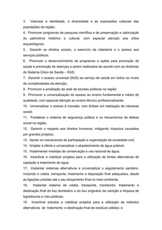 3.    Valorizar a identidade, a diversidade e as expressões culturais das
populações da região;
4. Promover programas de pesquisa científica e de preservação e valorização
do patrimônio histórico e cultural, com especial atenção aos sítios
arqueológicos;
5.    Garantir os direitos sociais, o exercício da cidadania e o acesso aos
serviços públicos;
6.    Promover o desenvolvimento de programas e ações para promoção da
saúde e prevenção de doenças a serem realizados de acordo com as diretrizes
do Sistema Único de Saúde – SUS;
7. Garantir o acesso universal (SUS) ao serviço de saúde em todos os níveis
de complexidades de atenção;
8. Promover a ampliação da rede de escolas públicas na região;
9. Promover a universalização do acesso ao ensino fundamental e médio de
qualidade, com especial atenção ao ensino técnico profissionalizante;
10. Universalizar o acesso à moradia, com ênfase em habitação de interesse
social;
11. Fortalecer o sistema de segurança pública e os mecanismos de defesa
social na região;
12. Garantir o respeito aos direitos humanos, mitigando impactos causados
por grandes projetos;
13. Apoiar os mecanismos de participação e organização da sociedade civil;
14. Ampliar a oferta e universalizar o abastecimento de água potável;
15. Implementar medidas de conservação e uso racional de água;
16. Incentivar e viabilizar projetos para a utilização de fontes alternativas de
captação e tratamento de água;
17. Implantar sistemas alternativos e universalizar o esgotamento sanitário,
incluindo a coleta, transporte, tratamento e disposição final adequados, desde
as ligações prediais até o seu lançamento final no meio ambiente;
18.       Implantar sistema de coleta, transporte, transbordo, tratamento e
destinação final do lixo doméstico e do lixo originário da varrição e limpeza de
logradouros e vias públicas;
19.    Incentivar estudos e viabilizar projetos para a utilização de métodos
alternativos de tratamento e destinação final de resíduos sólidos; e
 