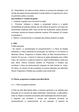 20. Disponibilizar, em todas as áreas urbanas, os serviços de drenagem e de
manejo das águas pluviais adequados à saúde pública e à segurança da vida e
do patrimônio público e privado.
Eixo temático V: modelo de gestão
1. Fortalecer a gestão local e territorial na região;
2.    Promover, fortalecer e integrar a cooperação técnica e a gestão
compartilhada de políticas públicas nas três esferas de governo, com base nos
instrumentos existentes (ZEE, Plano da BR-163 Sustentável, planos diretores
municipais, estudos de impacto ambiental, cenários, PPA estadual, UC criadas
e propostas); e
3. Efetivar o monitoramento e a avaliação das políticas públicas na região.


2 - PBA
O PBA apresenta:
- No volume I a caracterização do empreendimento e o Plano de Gestão
Ambiental e o Plano Ambiental de Construção. Os Volumes II e III reúnem os
diferentes Planos, Programas e Projetos afetos ao Meio Socioeconômico e
Cultural. Por sua vez, o Volume IV atem-se às ações planejadas para o Meio
Físico. Já o Volume V, e parte do Volume VI, tratam do Meio Biótico, sendo que
este último Volume incorpora também os Programas e Projetos que
constituem o Plano de Gerenciamento Integrado da Volta Grande do Xingu.
Por último, no Volume VII são encartados os anexos referentes aos diferentes
Planos, Programas e Projetos que compõem esta versão final.




2.1 Planos, programas e projetos para Belo Monte


2.1.1 – Plano de gestão ambiental


O PGA da UHE Belo Monte define o processo gerencial a ser adotado para
execução de um conjunto de ações destinadas, basicamente, a potencializar,
evitar ou mitigar os impactos provocados pela implantação das obras de apoio
e    daquelas     que   compõem    o   arranjo   das    estruturas   principais   do
empreendimento e, posteriormente, da sua operação. O espectro de
 