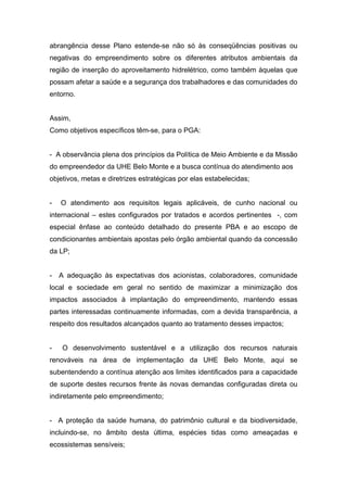 abrangência desse Plano estende-se não só às conseqüências positivas ou
negativas do empreendimento sobre os diferentes atributos ambientais da
região de inserção do aproveitamento hidrelétrico, como também àquelas que
possam afetar a saúde e a segurança dos trabalhadores e das comunidades do
entorno.


Assim,
Como objetivos específicos têm-se, para o PGA:


- A observância plena dos princípios da Política de Meio Ambiente e da Missão
do empreendedor da UHE Belo Monte e a busca contínua do atendimento aos
objetivos, metas e diretrizes estratégicas por elas estabelecidas;


-   O atendimento aos requisitos legais aplicáveis, de cunho nacional ou
internacional – estes configurados por tratados e acordos pertinentes -, com
especial ênfase ao conteúdo detalhado do presente PBA e ao escopo de
condicionantes ambientais apostas pelo órgão ambiental quando da concessão
da LP;


- A adequação às expectativas dos acionistas, colaboradores, comunidade
local e sociedade em geral no sentido de maximizar a minimização dos
impactos associados à implantação do empreendimento, mantendo essas
partes interessadas continuamente informadas, com a devida transparência, a
respeito dos resultados alcançados quanto ao tratamento desses impactos;


-   O desenvolvimento sustentável e a utilização dos recursos naturais
renováveis na área de implementação da UHE Belo Monte, aqui se
subentendendo a contínua atenção aos limites identificados para a capacidade
de suporte destes recursos frente às novas demandas configuradas direta ou
indiretamente pelo empreendimento;


- A proteção da saúde humana, do patrimônio cultural e da biodiversidade,
incluindo-se, no âmbito desta última, espécies tidas como ameaçadas e
ecossistemas sensíveis;
 