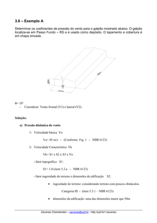 3.6 – Exemplo A 
Determinar os coeficientes de pressão do vento para o galpão mostrado abaixo. O galpão 
localiza-se em Passo Fundo – RS e é usado como depósito. O tapamento e cobertura é 
em chapa zincada. 
Zacarias Chamberlain – zacarias@upf.br - http://upf.br/~zacarias 
θ= 10° 
- Considerar: Vento frontal (V1) e lateral (V2). 
Solução: 
a) Pressão dinâmica do vento 
1- Velocidade básica Vo 
Vo= 45 m/s - (Conforme Fig. 1 - NBR 6123) 
2- Velocidade Característica Vk 
Vk= S1 x S2 x S3 x Vo 
- fator topográfico S1: 
S1= 1.0 (item 5.2.a - NBR 6123) 
- fator rugosidade do terreno e dimensões da edificação S2: 
• rugosidade do terreno: considerando terreno com poucos obstáculos. 
Categoria III - (item 5.3.1 – NBR 6123) 
• dimensões da edificação: uma das dimensões maior que 50m 
 
