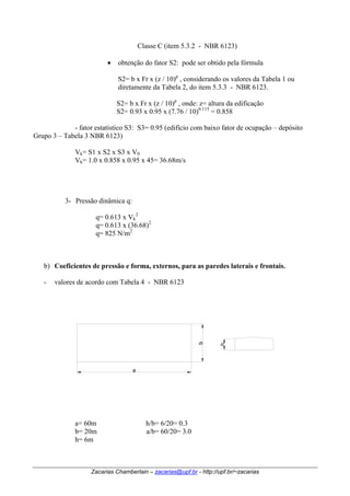 Classe C (item 5.3.2 - NBR 6123) 
• obtenção do fator S2: pode ser obtido pela fórmula 
S2= b x Fr x (z / 10)p , considerando os valores da Tabela 1 ou 
diretamente da Tabela 2, do item 5.3.3 - NBR 6123. 
S2= b x Fr x (z / 10)p , onde: z= altura da edificação 
S2= 0.93 x 0.95 x (7.76 / 10)0.115 = 0.858 
- fator estatístico S3: S3= 0.95 (edifício com baixo fator de ocupação – depósito 
Grupo 3 – Tabela 3 NBR 6123) 
Vk 
= S1 x S2 x S3 x V0 
= 1.0 x 0.858 x 0.95 x 45= 36.68m/s 
Vk 
3- Pressão dinâmica q: 
q= 0.613 x Vk 
2 
q= 0.613 x (36.68)2 
q= 825 N/m2 
b) Coeficientes de pressão e forma, externos, para as paredes laterais e frontais. 
- valores de acordo com Tabela 4 - NBR 6123 
a 
b 
h 
a= 60m h/b= 6/20= 0.3 
b= 20m a/b= 60/20= 3.0 
h= 6m 
Zacarias Chamberlain – zacarias@upf.br - http://upf.br/~zacarias 
 