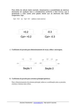 Para efeito de cálculo deste exemplo, desprezamos a possibilidade de abertura 
dominante em qualquer face e consideramos conforme o item 6.2.5.a, que é 
geralmente o mais usado para galpão desde que as aberturas não sejam 
exageradas, logo: 
Cpi= +0.2 ou Cpi= -0.3 (adotar o mais nocivo) 
+0.2 -0.3 
Cpi= +0.2 Cpi= -0.3 
e) Coeficientes de pressão para dimensionamento de terças, telhas e ancoragens. 
Seção 1 
-1.2 -1.2 -0.4 
Zacarias Chamberlain – zacarias@upf.br - http://upf.br/~zacarias 
-1.0 
-1.4 
-1.0 
-1.4 
-1.4 
+0.7 -0.5 
Seção 2 
f) Coeficientes de pressão para estrutura principal (pórticos) 
Para o dimensionamento da estrutura principal, adota-se a combinação entre as pressões 
externas e internas mais crítica. 
 