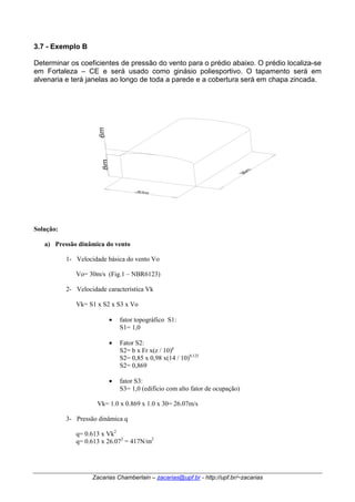 3.7 - Exemplo B 
Determinar os coeficientes de pressão do vento para o prédio abaixo. O prédio localiza-se 
em Fortaleza – CE e será usado como ginásio poliesportivo. O tapamento será em 
alvenaria e terá janelas ao longo de toda a parede e a cobertura será em chapa zincada. 
Zacarias Chamberlain – zacarias@upf.br - http://upf.br/~zacarias 
Solução: 
a) Pressão dinâmica do vento 
1- Velocidade básica do vento Vo 
Vo= 30m/s (Fig.1 – NBR6123) 
2- Velocidade característica Vk 
Vk= S1 x S2 x S3 x Vo 
• fator topográfico S1: 
S1= 1,0 
• Fator S2: 
S2= b x Fr x(z / 10)p 
S2= 0,85 x 0,98 x(14 / 10)0,125 
S2= 0,869 
• fator S3: 
S3= 1,0 (edifício com alto fator de ocupação) 
Vk= 1.0 x 0.869 x 1.0 x 30= 26.07m/s 
3- Pressão dinâmica q 
q= 0.613 x Vk2 
q= 0.613 x 26.072 = 417N/m2 
 