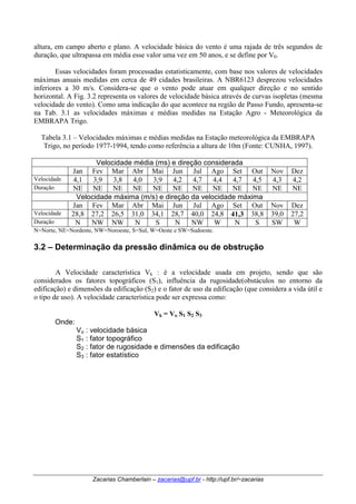 altura, em campo aberto e plano. A velocidade básica do vento é uma rajada de três segundos de 
duração, que ultrapassa em média esse valor uma vez em 50 anos, e se define por V0. 
Essas velocidades foram processadas estatisticamente, com base nos valores de velocidades 
máximas anuais medidas em cerca de 49 cidades brasileiras. A NBR6123 desprezou velocidades 
inferiores a 30 m/s. Considera-se que o vento pode atuar em qualquer direção e no sentido 
horizontal. A Fig. 3.2 representa os valores de velocidade básica através de curvas isopletas (mesma 
velocidade do vento). Como uma indicação do que acontece na região de Passo Fundo, apresenta-se 
na Tab. 3.1 as velocidades máximas e médias medidas na Estação Agro - Meteorológica da 
EMBRAPA Trigo. 
Tabela 3.1 – Velocidades máximas e médias medidas na Estação meteorológica da EMBRAPA 
Trigo, no período 1977-1994, tendo como referência a altura de 10m (Fonte: CUNHA, 1997). 
Velocidade média (ms) e direção considerada 
Jan Fev Mar Abr Mai Jun Jul Ago Set Out Nov Dez 
Velocidade 4,1 3,9 3,8 4,0 3,9 4,2 4,7 4,4 4,7 4,5 4,3 4,2 
Duração NE NE NE NE NE NE NE NE NE NE NE NE 
Velocidade máxima (m/s) e direção da velocidade máxima 
Jan Fev Mar Abr Mai Jun Jul Ago Set Out Nov Dez 
Velocidade 28,8 27,2 26,5 31,0 34,1 28,7 40,0 24,8 41,3 38,8 39,0 27,2 
Duração N NW NW N S N NW W N S SW W 
N=Norte, NE=Nordeste, NW=Noroeste, S=Sul, W=Oeste e SW=Sudoeste. 
3.2 – Determinação da pressão dinâmica ou de obstrução 
A Velocidade característica Vk : é a velocidade usada em projeto, sendo que são 
considerados os fatores topográficos (S1), influência da rugosidade(obstáculos no entorno da 
edificação) e dimensões da edificação (S2) e o fator de uso da edificação (que considera a vida útil e 
o tipo de uso). A velocidade característica pode ser expressa como: 
Vk = Vo S1 S2 S3 
: fator de rugosidade e dimensões da edificação 
Zacarias Chamberlain – zacarias@upf.br - http://upf.br/~zacarias 
Onde: 
Vo 
: velocidade básica 
S1 
: fator topográfico 
S2 
S3 
: fator estatístico 
 