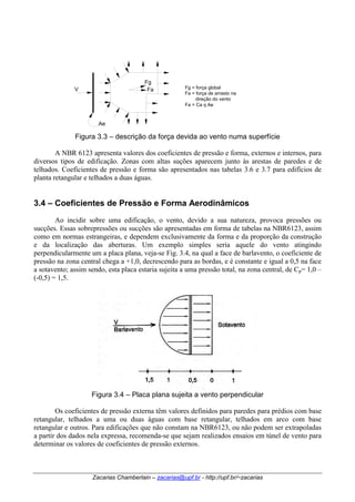Fg 
Fa 
V Fg = força global 
Fa = força de arrasto na 
direção do vento 
Fa = Ca q Ae 
Ae 
Figura 3.3 – descrição da força devida ao vento numa superfície 
A NBR 6123 apresenta valores dos coeficientes de pressão e forma, externos e internos, para 
diversos tipos de edificação. Zonas com altas suções aparecem junto às arestas de paredes e de 
telhados. Coeficientes de pressão e forma são apresentados nas tabelas 3.6 e 3.7 para edifícios de 
planta retangular e telhados a duas águas. 
3.4 – Coeficientes de Pressão e Forma Aerodinâmicos 
Ao incidir sobre uma edificação, o vento, devido a sua natureza, provoca pressões ou 
sucções. Essas sobrepressões ou sucções são apresentadas em forma de tabelas na NBR6123, assim 
como em normas estrangeiras, e dependem exclusivamente da forma e da proporção da construção 
e da localização das aberturas. Um exemplo simples seria aquele do vento atingindo 
perpendicularmente um a placa plana, veja-se Fig. 3.4, na qual a face de barlavento, o coeficiente de 
pressão na zona central chega a +1,0, decrescendo para as bordas, e é constante e igual a 0,5 na face 
a sotavento; assim sendo, esta placa estaria sujeita a uma pressão total, na zona central, de Cp= 1,0 – 
(-0,5) = 1,5. 
Figura 3.4 – Placa plana sujeita a vento perpendicular 
Os coeficientes de pressão externa têm valores definidos para paredes para prédios com base 
retangular, telhados a uma ou duas águas com base retangular, telhados em arco com base 
retangular e outros. Para edificações que não constam na NBR6123, ou não podem ser extrapoladas 
a partir dos dados nela expressa, recomenda-se que sejam realizados ensaios em túnel de vento para 
determinar os valores de coeficientes de pressão externos. 
Zacarias Chamberlain – zacarias@upf.br - http://upf.br/~zacarias 
 
