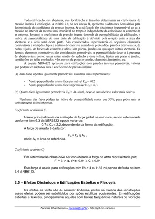 Toda edificação tem aberturas, sua localização e tamanho determinam os coeficientes de 
pressão interna à edificação. A NBR6123, no seu anexo D, apresenta os detalhes necessários para 
determinação do coeficiente de pressão interna. Se a edificação for totalmente impermeável ao ar, a 
pressão no interior da mesma será invariável no tempo e independente da velocidade da corrente de 
ar externa. Portanto o coeficiente de pressão interna depende da permeabilidade da edificação, o 
índice de permeabilidade de uma parte da edificação é definido pela relação entre a área das 
aberturas e a área total desta parte. São considerados impermeáveis os seguintes elementos 
construtivos e vedações: lajes e cortinas de concreto armado ou protendido, paredes de alvenaria, de 
pedra, tijolos, de blocos de concreto e afins, sem portas, janelas ou quaisquer outras aberturas. Os 
demais elementos construtivos são considerados permeáveis. A permeabilidade deve-se à presença 
de aberturas tais como: juntas entre painéis de vedação e entre telhas, frestas em portas e janelas, 
ventilações em telha e telhados, vão abertos de portas e janelas, chaminés, lanternins, etc. 
A própria NBR6123 apresenta para edificações com paredes internas permeáveis, valores 
que podem ser adotados para o coeficiente de pressão interna: 
(a) duas faces opostas igualmente permeáveis; as outras duas impermeáveis: 
- Vento perpendicular a uma face permeável Cpi= +0,2 
- Vento perpendicular a uma face impermeável Cpi= -0,3 
(b) Quatro faces igualmente permeáveis Cpi = -0,3 ou 0, deve-se considerar o valor mais nocivo. 
Nenhuma das faces poderá ter índice de permeabilidade maior que 30%, para poder usar as 
considerações acima expostas. 
Coeficiente de arrasto Ca 
Usado principalmente na avaliação da força global na estrutura, sendo determinado 
conforme item 6.3 da NBR6123 e pode variar de: 
0,7 ≤ Ca ≤ 2,2, dependendo da forma da edificação. 
A força de arrasto é dada por: 
Fa = Ca q Ao , 
onde: Ao = área de referência. 
Coeficiente de atrito Cf 
Em determinadas obras deve ser considerada a força de atrito representada por: 
F’ = Cf A q, onde 0,01 ≤ Cf ≤ 0,04 
Esta força é usada para edificações com l/h > 4 ou l1/l2 >4, sendo definida no item 
Zacarias Chamberlain – zacarias@upf.br - http://upf.br/~zacarias 
6.4 d NB6123. 
3.5 – Efeitos Dinâmicos e Edificações Esbeltas e Flexíveis 
Os efeitos do vento são de caracter dinâmico, porém na maioria das construções 
esses efeitos podem ser substituídos por ações estáticas equivalentes. Em edificações 
esbeltas e flexíveis, principalmente aquelas com baixas freqüências naturais de vibração 
 