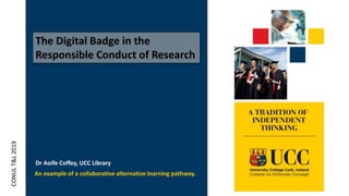 The Digital Badge in the
Responsible Conduct of Research
An example of a collaborative alternative learning pathway.
CONULT&L2019
Dr Aoife Coffey, UCC Library
 