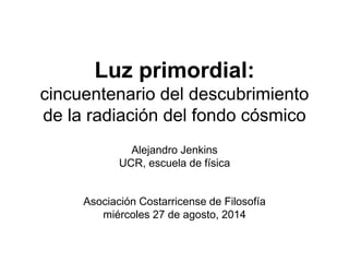 Luz primordial:
cincuentenario del descubrimiento
de la radiación del fondo cósmico
Alejandro Jenkins
UCR, escuela de física
Asociación Costarricense de Filosofía
miércoles 27 de agosto, 2014
 
