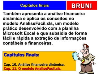 Capítulos finais Também apresenta a análise financeira dinâmica e aplica os conceitos no modelo AnaliseFacil.xls, um modelo prático desenvolvido com a planilha Microsoft Excel e que subsidia de forma fácil e rápida a extração de informações contábeis e financeiras. Capítulos finais: Cap. 10. Análise financeira dinâmica. Cap. 11. O modelo AnaliseFacil.xls. 