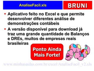 AnaliseFacil.xls Aplicativo feito no Excel e que permite desenvolver diferentes análise de demonstrações contábeis A versão disponível para download já traz uma grande quantidade de Balanços e DREs, muitos de empresas reais brasileiras www.minhasaulas.com.br/excel/AnaliseFacil_v2.xls   Ponto Ainda Mais Forte! 