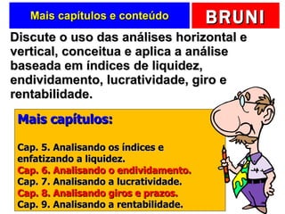 Mais capítulos e conteúdo Discute o uso das análises horizontal e vertical, conceitua e aplica a análise baseada em índices de liquidez, endividamento, lucratividade, giro e rentabilidade.  Mais capítulos: Cap. 5. Analisando os índices e enfatizando a liquidez. Cap. 6. Analisando o endividamento. Cap. 7. Analisando a lucratividade. Cap. 8. Analisando giros e prazos. Cap. 9. Analisando a rentabilidade. 
