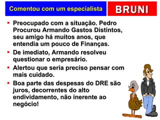Comentou com um especialista Preocupado com a situação. Pedro Procurou Armando Gastos Distintos, seu amigo há muitos anos, que entendia um pouco de Finanças. De imediato, Armando resolveu questionar o empresário. Alertou que seria preciso pensar com mais cuidado. Boa parte das despesas do DRE são juros, decorrentes do alto endividamento, não inerente ao negócio! 
