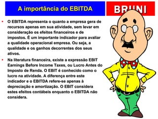 A importância do EBITDA O EBITDA representa o quanto a empresa gera de recursos apenas em sua atividade, sem levar em consideração os efeitos financeiros e de impostos. É um importante indicador para avaliar a qualidade operacional empresa. Ou seja, a qualidade e os ganhos decorrentes dos seus ativos. Na literatura financeira, existe a expressão EBIT Earnings Before Income Taxes, ou Lucro Antes do Imposto de Renda. O EBIT é conhecido como o lucro na atividade. A diferença entre este indicador e o EBITDA refere-se apenas à depreciação e amortização. O EBIT considera estes efeitos contábeis enquanto o EBITDA não considera. 