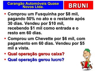Carangão Automóveis Quase Novos Ltda. Comprou um Fusquinha por $8 mil, pagando 50% no ato e o restante após 30 dias. Vendeu por $10 mil, recebendo $1 mil como entrada e o resto em 60 dias. Comprou um Chevette por $6 mil, com pagamento em 60 dias. Vendeu por $5 mil a vista. Qual operação gerou caixa? Qual operação gerou lucro? 