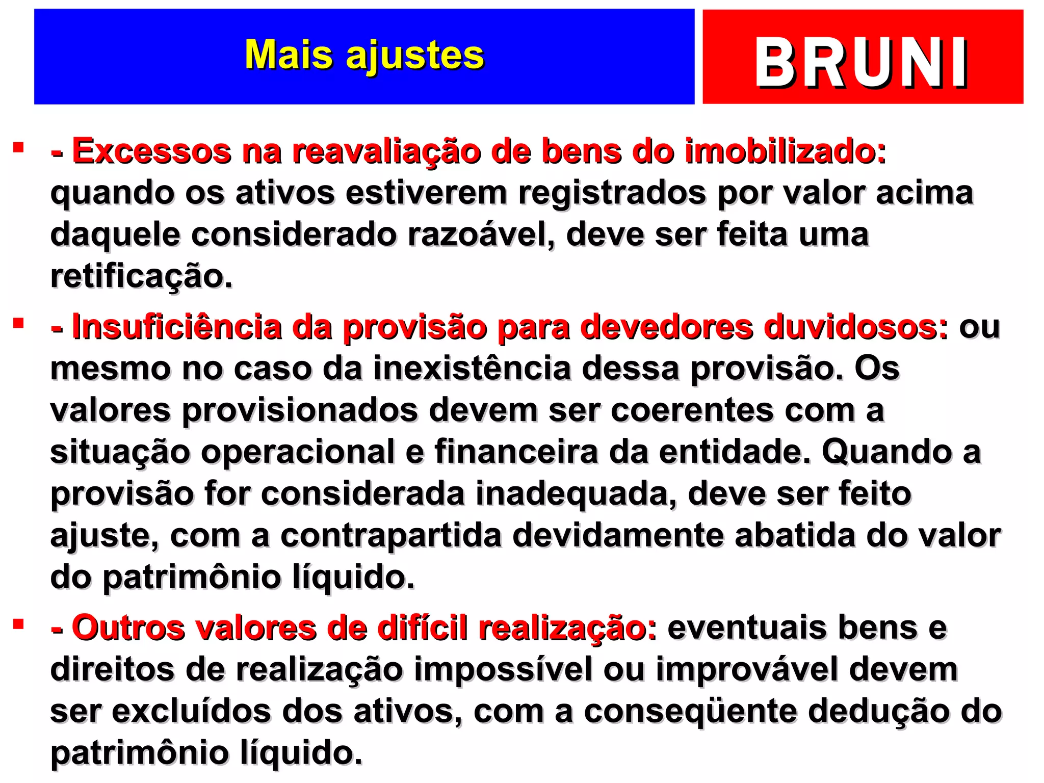 Mais ajustes - Excessos na reavaliação de bens do imobilizado:  quando os ativos estiverem registrados por valor acima daquele considerado razoável, deve ser feita uma retificação. - Insuficiência da provisão para devedores duvidosos:  ou mesmo no caso da inexistência dessa provisão. Os valores provisionados devem ser coerentes com a situação operacional e financeira da entidade. Quando a provisão for considerada inadequada, deve ser feito ajuste, com a contrapartida devidamente abatida do valor do patrimônio líquido. - Outros valores de difícil realização:  eventuais bens e direitos de realização impossível ou improvável devem ser excluídos dos ativos, com a conseqüente dedução do patrimônio líquido. 