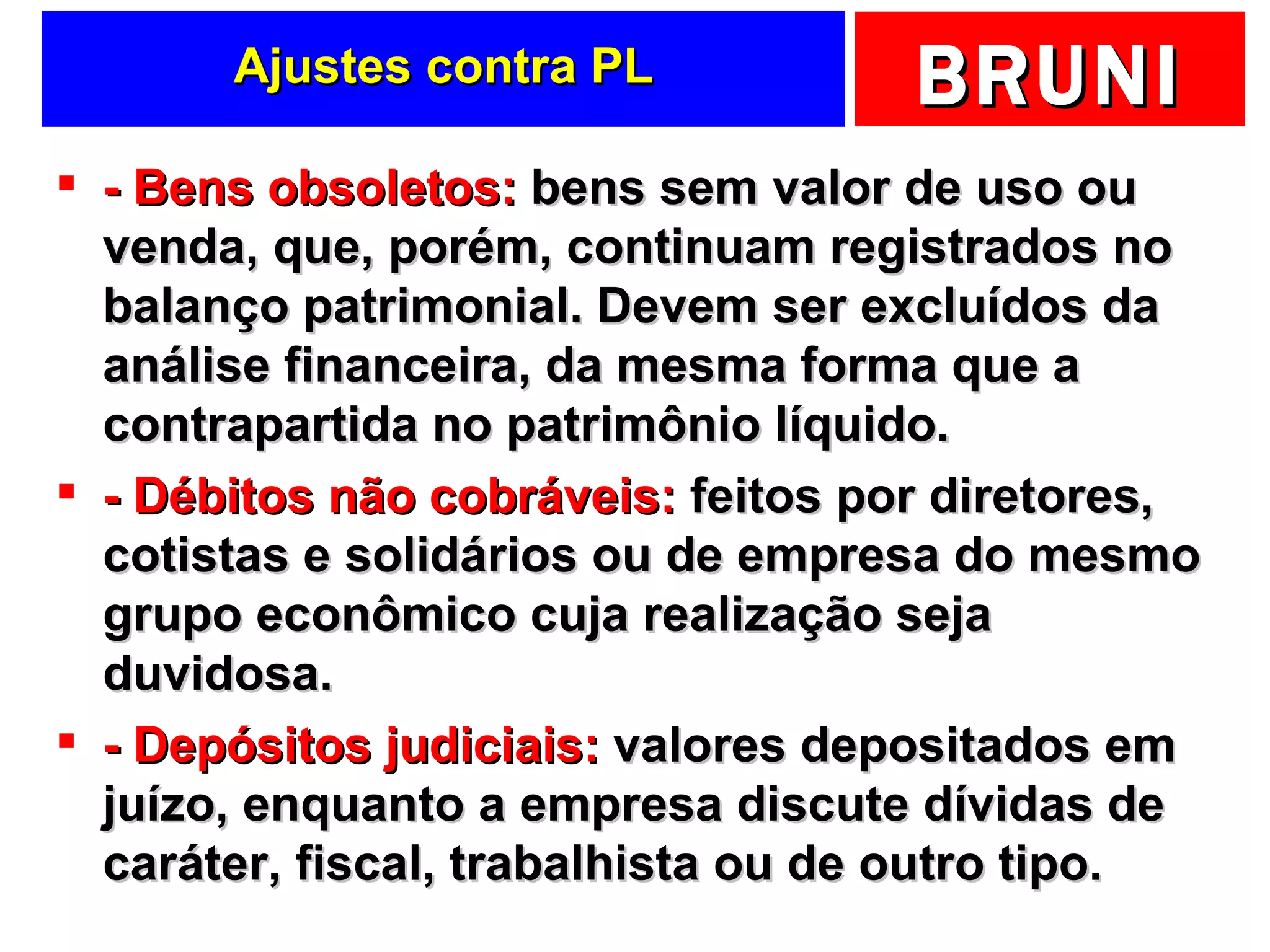Ajustes contra PL - Bens obsoletos:  bens sem valor de uso ou venda, que, porém, continuam registrados no balanço patrimonial. Devem ser excluídos da análise financeira, da mesma forma que a contrapartida no patrimônio líquido. - Débitos não cobráveis:  feitos por diretores, cotistas e solidários ou de empresa do mesmo grupo econômico cuja realização seja duvidosa. - Depósitos judiciais:  valores depositados em juízo, enquanto a empresa discute dívidas de caráter, fiscal, trabalhista ou de outro tipo. 