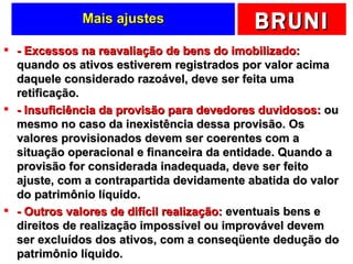 Mais ajustes - Excessos na reavaliação de bens do imobilizado:  quando os ativos estiverem registrados por valor acima daquele considerado razoável, deve ser feita uma retificação. - Insuficiência da provisão para devedores duvidosos:  ou mesmo no caso da inexistência dessa provisão. Os valores provisionados devem ser coerentes com a situação operacional e financeira da entidade. Quando a provisão for considerada inadequada, deve ser feito ajuste, com a contrapartida devidamente abatida do valor do patrimônio líquido. - Outros valores de difícil realização:  eventuais bens e direitos de realização impossível ou improvável devem ser excluídos dos ativos, com a conseqüente dedução do patrimônio líquido. 