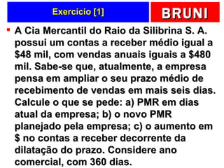 Exercício [1] A Cia Mercantil do Raio da Silibrina S. A. possui um contas a receber médio igual a $48 mil, com vendas anuais iguais a $480 mil. Sabe-se que, atualmente, a empresa pensa em ampliar o seu prazo médio de recebimento de vendas em mais seis dias. Calcule o que se pede: a) PMR em dias atual da empresa; b) o novo PMR planejado pela empresa; c) o aumento em $ no contas a receber decorrente da dilatação do prazo. Considere ano comercial, com 360 dias.  