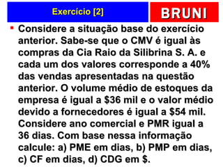 Exercício [2] Considere a situação base do exercício anterior. Sabe-se que o CMV é igual às compras da Cia Raio da Silibrina S. A. e cada um dos valores corresponde a 40% das vendas apresentadas na questão anterior. O volume médio de estoques da empresa é igual a $36 mil e o valor médio devido a fornecedores é igual a $54 mil. Considere ano comercial e PMR igual a 36 dias. Com base nessa informação calcule: a) PME em dias, b) PMP em dias, c) CF em dias, d) CDG em $.  
