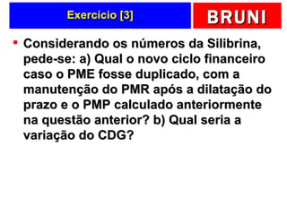Exercício [3] Considerando os números da Silibrina, pede-se: a) Qual o novo ciclo financeiro caso o PME fosse duplicado, com a manutenção do PMR após a dilatação do prazo e o PMP calculado anteriormente na questão anterior? b) Qual seria a variação do CDG?  