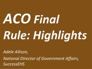 ACO  Final Rule: Highlights Adele Allison, National Director of Government Affairs, SuccessEHS 