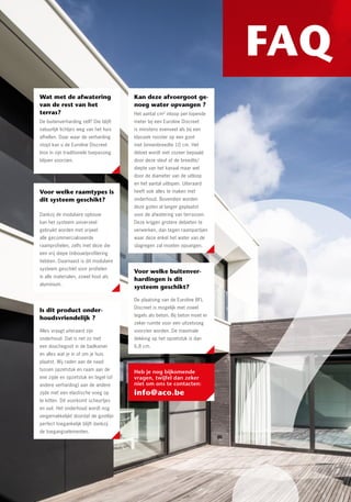 FAQTussenstuk zorgt voor
onzichtbare opvang
slagregen en sijpelwater
Deze innovatie valt terug op de
bestaande Euroline Discreet Inox goten.
De grootste waterstroom, komend van
de ramen, verdwijnt via de sleuf in de
afvoergoot (“Primary Drainage”). Wat is
de rol dan van het tussenelement? Het
tussenelement uit inox, met doorlopend
waterinloopprofiel en extra sijpelgaten,
klemt het EPDM-membraan van onder
het raam in de polyesterbetonnen
goot. Op die manier verdwijnt het
sijpelwater uit de raamprofielen in
de goot (“Secondary Drainage”).
Waterinfiltratie naar binnen toe wordt
100 % uitgesloten. Alles ligt onzichtbaar
weggewerkt. Enkel de fijne sleuf van het
bovenste opzetstuk blijft zichtbaar tegen
het raamprofiel en ligt gepositioneerd
onder de waterkering van de muur.
Onderhoudsgemak door
toegangsluik
De gootlijn blijft perfect toegankelijk
dankzij toegangselementen. De richtlijn
is dat er minstens één toegangsluik
geplaatst moet worden, het liefst waar
zich de aansluiting van de goot op de
ondergrondse rioleringsbuis bevindt. Het
deksel houdt bovendien rekening met
esthetische keuzes. Je kiest voor de
volle afdekking of je draait het deksel
en betegelt met de gekozen verharding.
Het tussenelement maakt dat ze
modulair te leggen zijn met een stevige
onderbouw.
Wat met de afwatering
van de rest van het
terras?
De buitenverharding zelf? Die blijft
natuurlijk lichtjes weg van het huis
afhellen. Daar waar de verharding
stopt kan u de Euroline Discreet
Inox in zijn traditionele toepassing
blijven voorzien.
Voor welke buitenver-
hardingen is dit
systeem geschikt?
De plaatsing van de Euroline BFL
Discreet is mogelijk met zowel
tegels als beton. Bij beton moet er
zeker ruimte voor een uitzetvoeg
voorzien worden. De maximale
dekking op het opzetstuk is dan
6,8 cm.
Voor welke raamtypes is
dit systeem geschikt?
Dankzij de modulaire opbouw
kan het systeem universeel
gebruikt worden met vrijwel
alle gecommercialiseerde
raamprofielen, zelfs met deze die
een vrij diepe (inbouw)profilering
hebben. Daarnaast is dit modulaire
systeem geschikt voor profielen
in alle materialen, zowel hout als
aluminium.
Is dit product onder-
houdsvriendelijk ?
Alles vraagt uiteraard zijn
onderhoud. Dat is net zo met
een douchegoot in de badkamer
en alles wat je in of om je huis
plaatst. Wij raden aan de naad
tussen opzetstuk en raam aan de
ene zijde en opzetstuk en tegel (of
andere verharding) aan de andere
zijde met een elastische voeg op
te kitten. Dit voorkomt scheurtjes
en vuil. Het onderhoud wordt nog
vergemakkelijkt doordat de gootlijn
perfect toegankelijk blijft dankzij
de toegangselementen.
Kan deze afvoergoot ge-
noeg water opvangen ?
Het aantal cm² inloop per lopende
meter bij een Euroline Discreet
is minstens evenveel als bij een
klassiek rooster op een goot
met binnenbreedte 10 cm. Het
debiet wordt niet zozeer bepaald
door deze sleuf of de breedte/
diepte van het kanaal maar wel
door de diameter van de uitloop
en het aantal uitlopen. Uiteraard
heeft ook alles te maken met
onderhoud. Bovendien worden
deze goten al langer geplaatst
voor de afwatering van terrassen.
Deze krijgen grotere debieten te
verwerken, dan tegen raampartijen
waar deze enkel het water van de
slagregen zal moeten opvangen.
Modulaire opbouwsysteem
De tussenelementen zijn modulair
stapelbaar. Dankzij de modulaire
opbouw kan het systeem universeel
gebruikt worden met vrijwel alle
gecommercialiseerde raamprofielen,
zelfs met deze die een vrij diepe
(inbouw)profilering hebben.
Toepasbaar rondom de
gehele woning dankzij
nieuwe hoekelementen
Euroline Discreet
Raampartijen worden niet alleen hoger,
breder en minimalistischer met minder
zichtbare aluminium of kunststof
profielen, ze komen ook meer naar
voren. Dagkanten vervagen. En er
zijn natuurlijk hoekramen. ACO brengt
daarom ook binnen- en buitenhoeken op
de markt. Het afwateringsconcept kan
bijgevolg rondom de woning doorlopen.
Technische informatie
Download technische
tekeningen, lastenboekteksten
en inbouwvoorschriften op
www.acogarden.be
Innovatief
afwaterings-
systeem
Heb je nog bijkomende
vragen, twijfel dan zeker
niet om ons te contacten:
info@aco.be
 