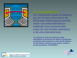 As redes telemáticas Um computador ligado ao telefone por um modem (abreviatura de MOdulator-DEModulator) permite entrar nas redes telemática e entabular uma conversa pelo preço de uma simples assinatura e de uma chamada local. O conjunto de mais de duzentas redes telemáticas e de bancos de dados actualmente existentes está acessível a mais de 30 milhões de assinantes, graças a uma matriz, criada à escala planetária, a INTERNET. 