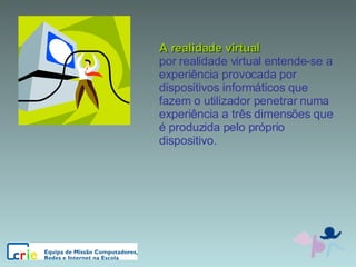 A realidade virtual por realidade virtual entende-se a experiência provocada por dispositivos informáticos que fazem o utilizador penetrar numa experiência a três dimensões que é produzida pelo próprio dispositivo. 