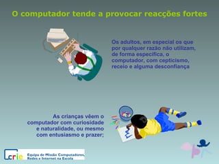 O computador tende a provocar reacções fortes Os adultos, em especial os que por qualquer razão não utilizam, de forma específica, o computador, com cepticismo, receio e alguma desconfiança As crianças vêem o computador com curiosidade e naturalidade, ou mesmo com entusiasmo e prazer; 