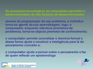 Os processos tecnológicos do computador permitem o desenvolvimento de três factores de desenvolvimento:  através da programação do seu problema, o indivíduo torna-se agente da sua aprendizagem, logo, o computador, enquanto estrutura promotora de problemas, torna-se objecto promotor de conhecimento;  o computador permite concretizar o domínio formal e dessa forma ajuda a construir a inteligência para lá do pensamento concreto e;  o computador ajuda a pensar sobre o pensamento e faz de quem reflecte um epistemólogo 