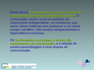 Desta forma,  o computador surge como mais um instrumento de ensino e aproveitado por ele . O computador assim, torna-se também um instrumento independente, na medida em que serve várias matérias sem pertencer a um único campo científico. Não produz obrigatoriedade e dependência exclusiva.  Os  instrumentos que atraem o ensino são instrumentos de comunicação , e a relação de ensino-aprendizagem é uma relação de comunicação. 
