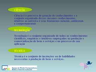 ciência Ciência é o processo de geração de conhecimentos e o conjunto organizado desses mesmos conhecimentos, relativos ao universo e seus fenómenos naturais, ambientais e comportamentais  tecnologia Tecnologia é o conjunto organizado de todos os conhecimentos científicos, empíricos e intuitivos empregados na produção e comercialização de bens e serviços e no processo de sua aplicação técnica Técnica é o conjunto de instruções ou de habilidades necessárias à produção de bens e serviços. 