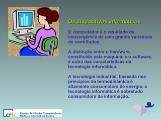Os dispositivos informáticos O computador é o resultado da convergência de uma grande variedade de contributos. A distinção entre o  hardware , constituído pela máquina, e o  software , é outra das características da tecnologia informática. A tecnologia industrial, baseada nos princípios da termodinâmica é altamente consumidora de energia, a tecnologia informática é sobretudo consumidora de informação. 