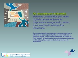 Os dispositivos multimédia sistemas constituídos por redes digitais permanentemente disponíveis assegurando, assim, uma interacção on-line dos indivíduos. Os novos dispositivos associam, numa mesma rede, o telefone, as tecnologias digitais, os computadores, a televisão digital, os microprocessadores, os cabos de fibra óptica e os satélites de comunicações as realizações multimédia aplicam-se a um infindável número de actividades. 