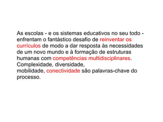 As escolas - e os sistemas educativos no seu todo - enfrentam o fantástico desafio de  reinventar os currículos  de modo a dar resposta às necessidades de um novo mundo e à formação de estruturas humanas com  competências multidisciplinares . Complexidade, diversidade, mobilidade,  conectividade  são palavras-chave do processo. 