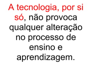 A tecnologia, por si só , não provoca qualquer alteração no processo de ensino e aprendizagem. 
