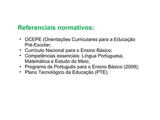 Referenciais normativos: OCEPE (Orientações Curriculares para a Educação Pré-Escolar; Currículo Nacional para o Ensino Básico; Competências essenciais: Língua Portuguesa, Matemática e Estudo do Meio; Programa de Português para o Ensino Básico (2009);  Plano Tecnológico da Educação (PTE). 