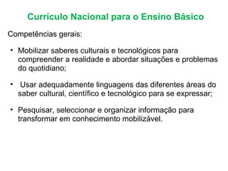Currículo Nacional para o Ensino Básico Competências gerais:  Mobilizar saberes culturais e tecnológicos para compreender a realidade e abordar situações e problemas do quotidiano;   Usar adequadamente linguagens das diferentes áreas do saber cultural, científico e tecnológico para se expressar; Pesquisar, seleccionar e organizar informação para transformar em conhecimento mobilizável. 