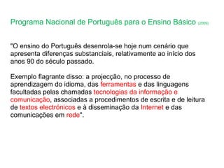 Programa Nacional de Português para o Ensino Básico  (2009) "O ensino do Português desenrola-se hoje num cenário que apresenta diferenças substanciais, relativamente ao início dos anos 90 do século passado.  Exemplo flagrante disso: a projecção, no processo de aprendizagem do idioma, das  ferramentas  e das linguagens facultadas pelas chamadas  tecnologias da informação e comunicação , associadas a procedimentos de escrita e de leitura de  textos electrónicos  e à disseminação da  Internet  e das comunicações em  rede ". 