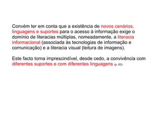 Convém ter em conta que a existência de  novos cenários, linguagens e suportes  para o acesso à informação exige o domínio de literacias múltiplas, nomeadamente, a  literacia informacional  (associada às tecnologias de informação e comunicação) e a literacia visual (leitura de imagens).  Este facto torna imprescindível, desde cedo, a convivência com  diferentes suportes e com diferentes linguagens   (p. 63). 
