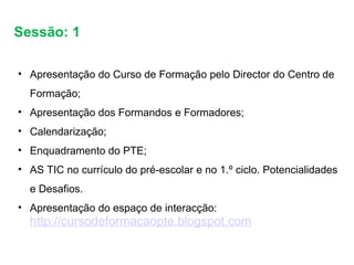 Sessão: 1  Apresentação do Curso de Formação pelo Director do Centro de Formação; Apresentação dos Formandos e Formadores; Calendarização;  Enquadramento do PTE; AS TIC no currículo do pré-escolar e no 1.º ciclo. Potencialidades e Desafios.  Apresentação do espaço de interacção: http://cursodeformacaopte.blogspot.com 